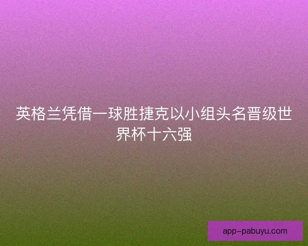 英格兰凭借一球胜捷克以小组头名晋级世界杯十六强 英格兰凭借一球胜捷克以小组头名晋级世界杯十六强