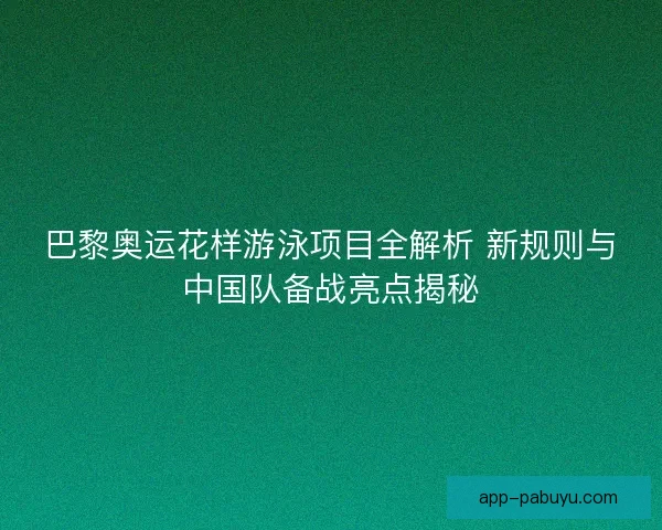 巴黎奥运花样游泳项目全解析 新规则与中国队备战亮点揭秘