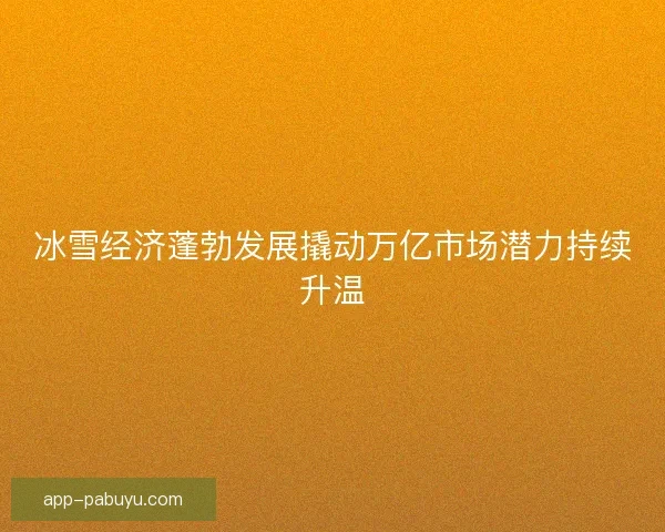 冰雪经济蓬勃发展撬动万亿市场潜力持续升温
