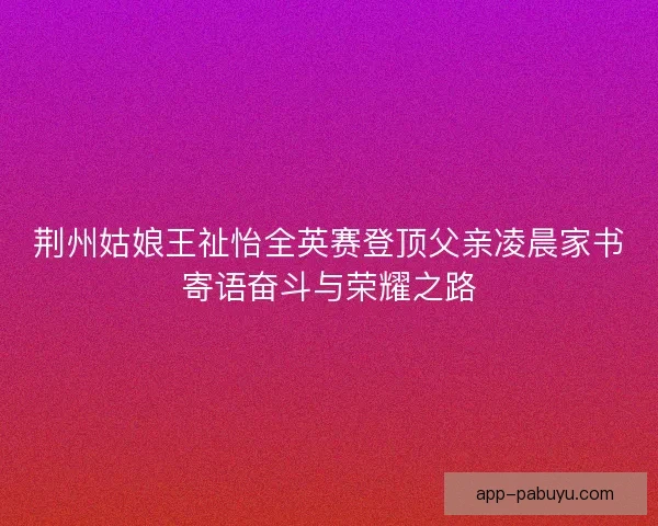 荆州姑娘王祉怡全英赛登顶父亲凌晨家书寄语奋斗与荣耀之路