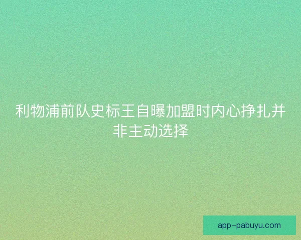 利物浦前队史标王自曝加盟时内心挣扎并非主动选择