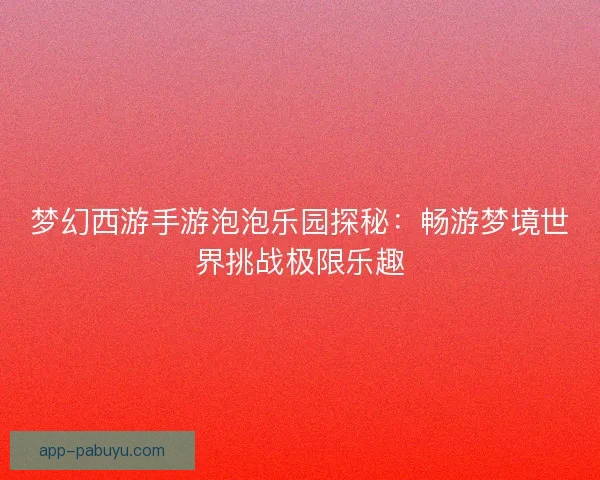 梦幻西游手游泡泡乐园探秘：畅游梦境世界挑战极限乐趣