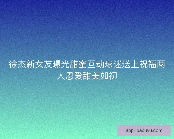 徐杰新女友曝光甜蜜互动球迷送上祝福两人恩爱甜美如初