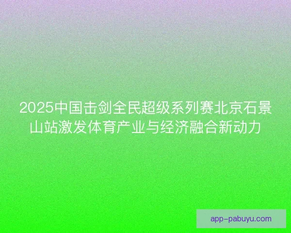 2025中国击剑全民超级系列赛北京石景山站激发体育产业与经济融合新动力
